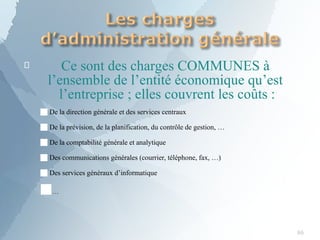 
86
Ce sont des charges COMMUNES à
l’ensemble de l’entité économique qu’est
l’entreprise ; elles couvrent les coûts :
■De la direction générale et des services centraux
■De la prévision, de la planification, du contrôle de gestion, …
■De la comptabilité générale et analytique
■Des communications générales (courrier, téléphone, fax, …)
■Des services généraux d’informatique
■…
 