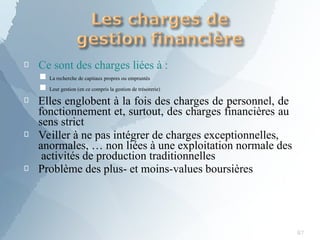 
87
Ce sont des charges liées à :
■
■
La recherche de capitaux propres ou empruntés
Leur gestion (en ce compris la gestion de trésorerie)



Elles englobent à la fois des charges de personnel, de
fonctionnement et, surtout, des charges financières au
sens strict
Veiller à ne pas intégrer de charges exceptionnelles,
anormales, … non liées à une exploitation normale des
activités de production traditionnelles
Problème des plus- et moins-values boursières
 