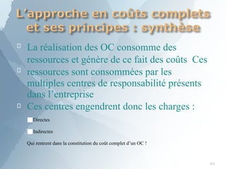 
89

La réalisation des OC consomme des
ressources et génère de ce fait des coûts Ces
ressources sont consommées par les
multiples centres de responsabilité présents
dans l’entreprise
 Ces centres engendrent donc les charges :
■Directes
■Indirectes
Qui rentrent dans la constitution du coût complet d’un OC !
 