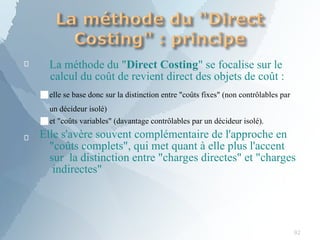
92
La méthode du "Direct Costing" se focalise sur le
calcul du coût de revient direct des objets de coût :

■elle se base donc sur la distinction entre "coûts fixes" (non contrôlables par
un décideur isolé)
■et "coûts variables" (davantage contrôlables par un décideur isolé).
Elle s'avère souvent complémentaire de l'approche en
"coûts complets", qui met quant à elle plus l'accent
sur la distinction entre "charges directes" et "charges
indirectes"
 