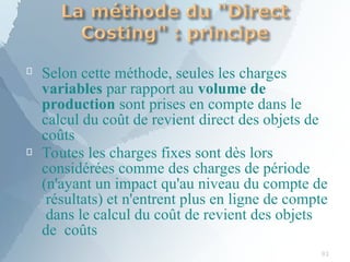 
93
Selon cette méthode, seules les charges
variables par rapport au volume de
production sont prises en compte dans le
calcul du coût de revient direct des objets de
coûts
 Toutes les charges fixes sont dès lors
considérées comme des charges de période
(n'ayant un impact qu'au niveau du compte de
résultats) et n'entrent plus en ligne de compte
dans le calcul du coût de revient des objets
de coûts
 