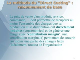 
94
Le prix de vente d'un produit, service,
commande, ... doit permettre de récupérer au
moins l'ensemble des charges que sa
production et sa distribution ont directement
induites (consommées) et de générer une
marge (une "contribution margin", une
contribution marginale) permettant de couvrir
au moins une partie des charges fixes
(idéalement, toutes) de l'organisation
 