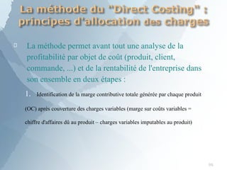 
98
La méthode permet avant tout une analyse de la
profitabilité par objet de coût (produit, client,
commande, ...) et de la rentabilité de l'entreprise dans
son ensemble en deux étapes :
1. Identification de la marge contributive totale générée par chaque produit
(OC) après couverture des charges variables (marge sur coûts variables =
chiffre d'affaires dû au produit – charges variables imputables au produit)
 