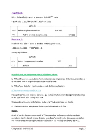 Hypothèse 1 :

Décès du bénéficiaire après le paiement de la 120 ème traite :

= 1.500.000- (1.500.000+(7.500*120)) = 450.000€.

                        15/02/N+1

1685       Rentes viagères capitalisées                  450.000

778              Autres produits exceptionnels                            450.000

Hypothèse 2 :

Paiement de la 180ème traite le débit de rente toujours en vie.

1.500.000-(150.000 + (7.500*180)) = 0.

A chaque paiement :

                        15/02/N

678        Autres charges exceptionnelles                  7.500

512              Banque                                                  7.500



IV- Acquisition des immobilisations et problèmes de TVA

La TVA qui frappe les acquisitions d’immobilisations est en générale déductible, cependant la
loi refuse en tout et en partie la déduction de cette taxe :

La TVA refusée doit alors être intégrée au coût de l’immobilisation.

A/ Assujettissement partiel à la TVA

L’assujetti partiel peut être une personne qui réalise simultanément des opérations taxables
et des opérations hors champ de la TVA.

Un assujetti optionnel ayant choisi de facturer la TVA à certains de ses clients.

La TVA normalement récupérable devient partiellement récupérable.

Notion :

Assujetti partiel : Personne soumise à la TVA mais qui ne réalise pas exclusivement des
opérations placées dans le champ de cette taxe. Cas d’une entreprise de négoce qui réalise
des ventes taxées mais qui perçoit des dividendes de ses filiales (Hors champ de TVA).



Comptabilité approfondie                                                             Page 33
 
