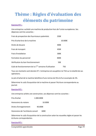 Thème : Règles d’évaluation des
       éléments du patrimoine
Exercice N°1 :

Une entreprise a acheté une machine de production hors de l’union européenne. Ses
dépenses sont les suivantes :

Frais de prospection des fournisseurs potentiels           250€

Prix d’achat brut de la machine                                   10.000€

Droits de douane                                           400€

Frais de transport                                         450€

Frais d’installation                                       300€

Formation du personnel                                     800€

Vérification du bon fonctionnement                          50€

Coût de fonctionnement de la 1ère semaine d’utilisation            75€

Tous ces montants sont donnés HT. L’entreprise est assujettie à la TVA sur la totalité de ses
opérations.

Le prix d’achat de la machine bénéficie d’une remise de 5% et d’un escompte de 2%.

Déterminer le coût d’acquisition de la machine et passer l’écriture correspondante au
journal.

Exercice N°2 :

Une entreprise achète une construction, ses dépenses sont les suivantes :

Prix d’achat                 1.000.000€

Honoraires du notaire                   10.000€

Droits d’enregistrement           40.000€

Honoraires de l’architecte conseil     600€

Déterminer le coût d’acquisition de la construction selon les nouvelles règles et passer les
écritures correspondantes.

Exercice N°3 :

Comptabilité approfondie                                                               Page 39
 
