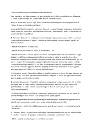 - Opérations de dissolution et liquidation. (4ème chapitre)

Il est à souligner que d'autres aspects de la comptabilité des sociétés tels que l'emprunt obligataire,
la fusion, la consolidation…etc. seront traités dans les prochains travaux.

Avant de rentrer dans le vif du sujet, il nous paraît nécessaire de rappeler certaines généralités et
notions de base sur les sociétés au Maroc.

La comptabilité doit constater les promesses d’apports en capital faites par les associés, la réalisation
de ces promesses ainsi que les frais de constitution qu’on a présenté dans l’aspect juridique et qu’on
va expliciter dans l’aspect fiscal.

1. Promesses d’apports : Ce sont des promesses faites par les associés en vue de mettre en commun
certains biens constituant les apports. Du point de vue comptable, ces biens peuvent prendre les
formes suivantes :

- Apports en numéraire ou en espèce ;

- Apports en nature : immeuble, stocks de marchandise,... etc.

- Apports en industrie : l’associé apporte son travail, ses compétences ou ses connaissances. Ce type
d’apport est difficilement évaluable et ne fait jamais partie du capital de la société. Il est même
strictement interdit aux associés de la société anonyme et n’est possible pour ceux de la SARL que s’il
est lié à l’apport du fonds de commerce ou d’exploitation artisanale (c’est le seul cas où il peut être
rémunéré par des parts sociales). En fait, il est interdit aux associés dont la responsabilité est limitée
aux apports car ils sont appelés à affranchir les pertes éventuelles à concurrence de leurs apports,
alors qu’un apport en industrie n’a pas une valeur pécuniaire.

N.B: lorsque le nombre d’associés est réduit, on spécifie leurs noms au niveau des apports dans le cas
des SNC et des SARL et on spécifie leurs noms et leurs catégories au niveau des apports et du capital
dans le cas des sociétés en commandite.

2. Libération des apports : Il s’agit de la réalisation des apports promis par les associés. Elle peut être
soit totale, dans ce cas les associés apportent immédiatement la totalité des biens promis, soit
partielle et dans ce cas les associés réalisent une partie de leurs promesses, le reste étant
ultérieurement apporté.

- La libération doit être immédiate ou intégrale pour les apports en nature quel que soit le type de
société et intégrale aussi pour les SARL quel que soit le type d’apports.

- Seuls les apports en numéraire peuvent être partiellement libérés, le reste étant apporté dans un
délai de trois ans maximum pour les SA et sans précision de délais pour les SNC.

- Les actionnaires des SA doivent libérer au moins le quart de leurs apports en numéraire lors de la
constitution.

3. Comptes à utiliser : La constitution suit la même logique comptable quelle que soit la catégorie de
la société, à l’exception de quelques particularités. Les comptes à utiliser sont alors :

- 34610 : Associé, compte d’apport en société en numéraire
 