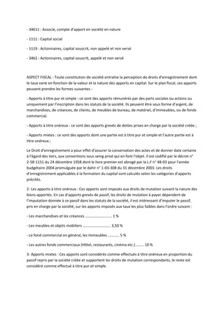 - 34611 : Associé, compte d’apport en société en nature

- 1111 : Capital social

- 1119 : Actionnaires, capital souscrit, non appelé et non versé

- 3462 : Actionnaires, capital souscrit, appelé et non versé



ASPECT FISCAL : Toute constitution de société entraîne la perception de droits d’enregistrement dont
le taux varie en fonction de la valeur et la nature des apports en capital. Sur le plan fiscal, ces apports
peuvent prendre les formes suivantes :

- Apports à titre pur et simple : ce sont des apports rémunérés par des parts sociales ou actions ou
uniquement par l’inscription dans les statuts de la société. Ils peuvent être sous forme d’argent, de
marchandises, de créances, de clients, de meubles de bureau, de matériel, d’immeubles, ou de fonds
commercial.

- Apports à titre onéreux : ce sont des apports grevés de dettes prises en charge par la société créée ;

- Apports mixtes : ce sont des apports dont une partie est à titre pur et simple et l’autre partie est à
titre onéreux ;

Le Droit d'enregistrement a pour effet d'assurer la conservation des actes et de donner date certaine
à l'égard des tiers, aux conventions sous seing privé qui en font l'objet. Il est codifié par le décret n°
2-58-1151 du 24 décembre 1958 dont le livre premier est abrogé par la L.F n° 48-03 pour l'année
budgétaire 2004 promulguée par le dahir n° 1-03-308 du 31 décembre 2003. Les droits
d’enregistrement applicables à la formation du capital sont calculés selon les catégories d’apports
précités.

2- Les apports à titre onéreux : Ces apports sont imposés aux droits de mutation suivant la nature des
biens apportés. En cas d’apports grevés de passif, les droits de mutation à payer dépendent de
l’imputation donnée à ce passif dans les statuts de la société, il est intéressant d’imputer le passif,
pris en charge par la société, sur les apports imposés aux taux les plus faibles dans l’ordre suivant :

- Les marchandises et les créances ………………………. 1 %

- Les meubles et objets mobiliers ……………………….. 3,50 %

- Le fond commercial en général, les immeubles ………… 5 %

- Les autres fonds commerciaux (Hôtel, restaurants, cinéma etc.) …….. 10 %

3- Apports mixtes : Ces apports sont considérés comme effectués à titre onéreux en proportion du
passif repris par la société créée et supportent les droits de mutation correspondants, le reste est
considéré comme effectué à titre pur et simple.
 