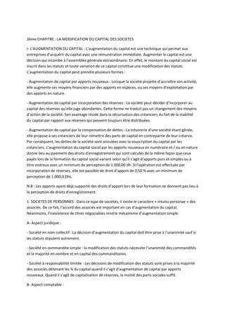 3ème CHAPITRE : LA MODIFICATION DU CAPITAL DES SOCIETES

I- L’AUGMENTATION DU CAPITAL : L’augmentation du capital est une technique qui permet aux
entreprises d’acquérir du capital avec une rémunération immédiate. Augmenter le capital est une
décision qui incombe à l’assemblée générale extraordinaire. En effet, le montant du capital social est
inscrit dans les statuts et toute variation de ce capital constitue une modification des statuts.
L’augmentation du capital peut prendre plusieurs formes :

- Augmentation de capital par apports nouveaux : Lorsque la société projette d’accroître son activité,
elle augmente ses moyens financiers par des apports en espèces, ou ses moyens d’exploitation par
des apports en nature.

- Augmentation de capital par incorporation des réserves : La société peut décider d’incorporer au
capital des réserves qu’elle juge abondantes. Cette forme ne traduit pas un changement des moyens
d’action de la société. Son avantage réside dans la sécurisation des créanciers du fait de la stabilité
du capital par rapport aux réserves qui peuvent toujours être distribuées.

- Augmentation de capital par la compensation de dettes : La trésorerie d’une société étant gênée,
elle propose à ses créanciers de leur remettre des parts de capital en contrepartie de leur créance.
Par conséquent, les dettes de la société sont annulées avec la souscription du capital par les
créanciers. L’augmentation du capital social par les apports nouveaux en numéraire et / ou en nature
donne lieu au paiement des droits d’enregistrement qui sont calculés de la même façon que ceux
payés lors de la formation du capital social variant selon qu’il s’agit d’apports purs et simples ou à
titre onéreux avec un minimum de perception de 1.000,00 dh. Si l’opération est effectuée par
incorporation de réserves, elle est passible de droit d’apport de 0,50 % avec un minimum de
perception de 1.000,0 Dhs.

N.B : Les apports ayant déjà supporté des droits d’apport lors de leur formation ne donnent pas lieu à
la perception de droits d’enregistrement.

1. SOCIETES DE PERSONNES : Dans ce type de sociétés, il existe le caractère « intuitu personae » des
associés. De ce fait, l’accord des associés est important en cas d’augmentation du capital.
Néanmoins, l’inexistence de titres négociables rend le mécanisme d’augmentation simple.

A- Aspect juridique :

- Société en nom collectif : La décision d’augmentation du capital doit être prise à l’unanimité sauf si
les statuts stipulent autrement.

- Société en commandite simple : la modification des statuts nécessite l’unanimité des commandités
et la majorité en nombre et en capital des commanditaires.

- Société à responsabilité limitée : Les décisions de modification des statuts sont prises à la majorité
des associés détenant les ¾ du capital quand il s’agit d’augmentation de capital par apports
nouveaux. Quand il s’agit de capitalisation de réserves, la moitié des parts sociales suffit.

B- Aspect comptable :
 