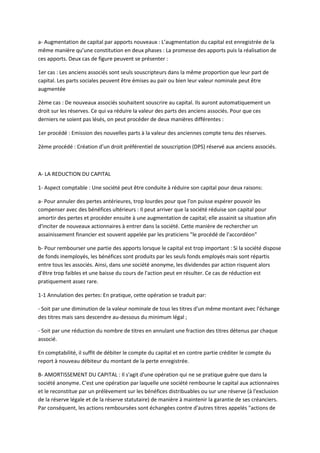 a- Augmentation de capital par apports nouveaux : L’augmentation du capital est enregistrée de la
même manière qu’une constitution en deux phases : La promesse des apports puis la réalisation de
ces apports. Deux cas de figure peuvent se présenter :

1er cas : Les anciens associés sont seuls souscripteurs dans la même proportion que leur part de
capital. Les parts sociales peuvent être émises au pair ou bien leur valeur nominale peut être
augmentée

2ème cas : De nouveaux associés souhaitent souscrire au capital. Ils auront automatiquement un
droit sur les réserves. Ce qui va réduire la valeur des parts des anciens associés. Pour que ces
derniers ne soient pas lésés, on peut procéder de deux manières différentes :

1er procédé : Emission des nouvelles parts à la valeur des anciennes compte tenu des réserves.

2ème procédé : Création d’un droit préférentiel de souscription (DPS) réservé aux anciens associés.



A- LA REDUCTION DU CAPITAL

1- Aspect comptable : Une société peut être conduite à réduire son capital pour deux raisons:

a- Pour annuler des pertes antérieures, trop lourdes pour que l'on puisse espérer pouvoir les
compenser avec des bénéfices ultérieurs : Il peut arriver que la société réduise son capital pour
amortir des pertes et procéder ensuite à une augmentation de capital; elle assainit sa situation afin
d'inciter de nouveaux actionnaires à entrer dans la société. Cette manière de rechercher un
assainissement financier est souvent appelée par les praticiens "le procédé de l'accordéon"

b- Pour rembourser une partie des apports lorsque le capital est trop important : Si la société dispose
de fonds inemployés, les bénéfices sont produits par les seuls fonds employés mais sont répartis
entre tous les associés. Ainsi, dans une société anonyme, les dividendes par action risquent alors
d'être trop faibles et une baisse du cours de l'action peut en résulter. Ce cas de réduction est
pratiquement assez rare.

1-1 Annulation des pertes: En pratique, cette opération se traduit par:

- Soit par une diminution de la valeur nominale de tous les titres d'un même montant avec l'échange
des titres mais sans descendre au-dessous du minimum légal ;

- Soit par une réduction du nombre de titres en annulant une fraction des titres détenus par chaque
associé.

En comptabilité, il suffit de débiter le compte du capital et en contre partie créditer le compte du
report à nouveau débiteur du montant de la perte enregistrée.

B- AMORTISSEMENT DU CAPITAL : Il s'agit d'une opération qui ne se pratique guère que dans la
société anonyme. C'est une opération par laquelle une société rembourse le capital aux actionnaires
et le reconstitue par un prélèvement sur les bénéfices distribuables ou sur une réserve (à l'exclusion
de la réserve légale et de la réserve statutaire) de manière à maintenir la garantie de ses créanciers.
Par conséquent, les actions remboursées sont échangées contre d'autres titres appelés "actions de
 