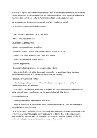 jouissance" à laquelle reste attachés le droit de vote dans les assemblées, le droit au superdividende
dans les répartitions de bénéfices et le droit aux réserves et aux plus values de liquidation en cas de
dissolution de la société. Les écritures d'amortissement sont constatées comme suit:

- Le remboursement du capital comme dans le cas d'une réduction de capital.

- Sa reconstitution par une réserve équivalente.



4 EME CHAPITRE : LA DISSOLUTION DES SOCIETES

I- ASPECT JURIDIQUE ET FISCAL:

1. CAUSES DE LA DISSOLUTION:

a- Causes communes à toutes les sociétés:

• Dissolution statutaire lorsque le contrat de la société arrive à son terme

• Dissolution du fait de la réalisation de l'objet de la société

• Dissolution volontaire de tous les associés

b- Sociétés de personnes:

• Dissolution judiciaire prononcée par un jugement du tribunal

• L'interdiction, le décès, la faillite d'un associé mettant fin à la société sauf clause statutaire
prévoyant la continuation de la société avec les associés non touchés

c- La société à responsabilité limitée:

• La dissolution peut être prononcée si le nombre des associés dépasse 50 sans qu'il y ait
transformation en société anonyme

• Dissolution du fait des pertes importantes, le montant des capitaux propres devient inférieur au
capital minimal, lequel, capital n'ayant pas été reconstitué dans le délai d'un an

d- La société anonyme:

• La réunion de toutes les actions en une seule main

• Lorsque le nombre des actionnaires est réduit à un nombre inférieur à 5, tout actionnaire peut
demander la dissolution judiciaire

• Si du fait des pertes constatées en fin d'exercice dans les documents comptables, la situation nette
devient inférieure au 1/4 du capital social, les dirigeants sont tenus dans les 3 mois qui suivent
l'approbation des comptes ayant fait apparaître cette perte, de convoquer une AGE à l'effet de
décider s'il y a lieu de prononcer la dissolution anticipée de la société.
 