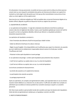 Si la dissolution n'est pas prononcée, la société est tenue au plus tard à la clôture du 2ème exercice
suivant celui au cours duquel la constatation des pertes est intervenue de réduire son capital d'un
montant au moins égal à celui des pertes qui n'ont pas pu être reconstituées à concurrence d'une
valeur au moins égale au 1/4 du capital social.

Dans tous les cas, la décision adoptée par l'AGE est publiée dans un journal d'annonces légales et au
bulletin officiel, déposée au greffe du tribunal et inscrite au registre de commerce

2. LIQUIDATION DE LA SOCIETE:

a- Les opérations de liquidation : Il s'agit de la réalisation des éléments d'actif de la société par
cession à des tiers et règlement des dettes. Il peut y avoir liquidation globale par cession de l'actif et
du passif à un tiers ou liquidation détaillée, élément par élément. La liquidation précède la
dissolution proprement dite.

Les opérations de liquidation consistent à :

- Faire l'inventaire des éléments d'actif et de passif pour établir le bilan

- Céder les éléments d'actif pour les valeurs retenues

- Régler le passif exigible. Si les disponibilités sont insuffisantes pour payer les créanciers, les associés
qui sont indéfiniment et solidairement responsables doivent avancer les fonds pour combler
l'insuffisance de l'actif

- Présenter le bilan après liquidation et avant partage

b- Les opérations de partage : Le bilan après liquidation peut présenter deux situations:

- L'actif net est supérieur au capital, dans ce cas, il y a boni de liquidation

- L'actif net est inférieur au capital, dans ce cas, il y a mali de liquidation

Les écritures constateront nécessairement:

- Les droits des associés sur le capital et les réserves

- La participation des associés aux pertes

- Le partage proprement dit

Après ces opérations, les comptes sont généralement soldés, sauf cependant dans le cas où certains
associés restent débiteurs ou créanciers les uns des autres. Il suffit alors de solder leurs comptes en
admettant que ces dettes et créances perdent leur caractère social pour acquérir un caractère
personnel.

N.B: Dans toute société, la personnalité morale de la société survit pour les besoins de la liquidation.
Cette dernière est généralement réalisée par un liquidateur nommé à cet effet.

3. DROITS D’ENREGISTREMENT :
 