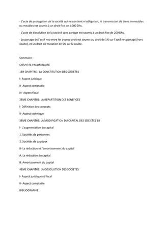 - L’acte de prorogation de la société qui ne contient ni obligation, ni transmission de biens immeubles
ou meubles est soumis à un droit fixe de 1.000 Dhs.

- L’acte de dissolution de la société sans partage est soumis à un droit fixe de 200 Dhs.

- Le partage de l’actif net entre les ayants-droit est soumis au droit de 1% sur l’actif net partagé (hors
soulte), et un droit de mutation de 5% sur la soulte.



Sommaire :

CHAPITRE PRELIMINAIRE

1ER CHAPITRE : LA CONSTITUTION DES SOCIETES

I- Aspect juridique

II- Aspect comptable

III- Aspect fiscal

2EME CHAPITRE: LA REPARTITION DES BENEFICES

I- Définition des concepts

II- Aspect technique

3EME CHAPITRE: LA MODIFICATION DU CAPITAL DES SOCIETES 38

I- L'augmentation du capital

1. Sociétés de personnes

2. Sociétés de capitaux

II- La réduction et l'amortissement du capital

A. La réduction du capital

B. Amortissement du capital

4EME CHAPITRE: LA DISSOLUTION DES SOCIETES

I- Aspect juridique et fiscal

II- Aspect comptable

BIBLIOGRAPHIE
 