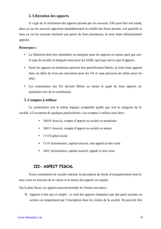 2. Libération des apports
        Il s’agit de la réalisation des apports promis par les associés. Elle peut être soit totale,
 dans ce cas les associés apportent immédiatement la totalité des biens promis, soit partielle et
 dans ce cas les associés réalisent une partie de leurs promesses, le reste étant ultérieurement
 apporté.

 Remarques :

    • La libération doit être immédiate ou intégrale pour les apports en nature quel que soit
        le type de société et intégrale aussi pour les SARL quel que soit le type d’apports.

    • Seuls les apports en numéraire peuvent être partiellement libérés, le reste étant apporté
        dans un délai de trois ans maximum pour les SA et sans précision de délais pour les
        SNC.

    • Les actionnaires des SA doivent libérer au moins le quart de leurs apports en
        numéraire lors de la constitution.

    3. Comptes à utiliser
        La constitution suit la même logique comptable quelle que soit la catégorie de la
 société, à l’exception de quelques particularités. Les comptes à utiliser sont alors :

                • 34610 Associé, compte d’apport en société en numéraire

                • 34611 Associé, compte d’apport en société en nature

                • 1111Capital social

                • 1119 Actionnaires, capital souscrit, non appelé et non versé

                • 3462 Actionnaires, capital souscrit, appelé et non versé



            III- ASPECT FISCAL

        Toute constitution de société entraîne la perception de droits d’enregistrement dont le
 taux varie en fonction de la valeur et la nature des apports en capital.

 Sur le plan fiscal, ces apports peuvent prendre les formes suivantes :

     ¾ Apports à titre pur et simple : ce sont des apports rémunérés par des parts sociales ou
         actions ou uniquement par l’inscription dans les statuts de la société. Ils peuvent être




www.dimaista.c.la                                                                                 11
 