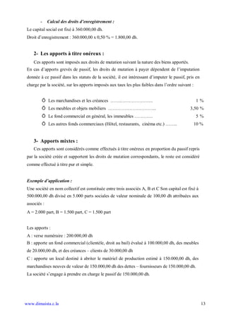 -     Calcul des droits d enregistrement :
 Le capital social est fixé à 360.000,00 dh.
 Droit d’enregistrement : 360.000,00 x 0,50 % = 1.800,00 dh.


    2- Les apports à titre onéreux :
    Ces apports sont imposés aux droits de mutation suivant la nature des biens apportés.
 En cas d’apports grevés de passif, les droits de mutation à payer dépendent de l’imputation
 donnée à ce passif dans les statuts de la société, il est intéressant d’imputer le passif, pris en
 charge par la société, sur les apports imposés aux taux les plus faibles dans l’ordre suivant :


         Ö Les marchandises et les créances ……………………….                                             1%
         Ö Les meubles et objets mobiliers …………………………..                                       3,50 %
         Ö Le fond commercial en général, les immeubles …………                                       5%
         Ö Les autres fonds commerciaux (Hôtel, restaurants, cinéma etc.) ……..                     10 %


    3- Apports mixtes :
    Ces apports sont considérés comme effectués à titre onéreux en proportion du passif repris
 par la société créée et supportent les droits de mutation correspondants, le reste est considéré
 comme effectué à titre pur et simple.


 Exemple d application :
 Une société en nom collectif est constituée entre trois associés A, B et C Son capital est fixé à
 500.000,00 dh divisé en 5.000 parts sociales de valeur nominale de 100,00 dh attribuées aux
 associés :
 A = 2.000 part, B = 1.500 part, C = 1.500 part


 Les apports :
 A : verse numéraire : 200.000,00 dh
 B : apporte un fond commercial (clientèle, droit au bail) évalué à 100.000,00 dh, des meubles
 de 20.000,00 dh, et des créances – clients de 30.000,00 dh
 C : apporte un local destiné à abriter le matériel de production estimé à 150.000,00 dh, des
 marchandises neuves de valeur de 150.000,00 dh des dettes – fournisseurs de 150.000,00 dh.
 La société s’engage à prendre en charge le passif de 150.000,00 dh.




www.dimaista.c.la                                                                                     13
 