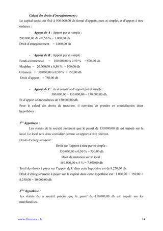 Calcul des droits d enregistrement :
 Le capital social est fixé à 500.000,00 dh formé d’apports purs et simples et d’apport à titre
 onéreux :
        -    Apport de A : Apport pur et simple :
 200.000,00 dh x 0,50 % = 1.000,00 dh
 Droit d’enregistrement      = 1.000,00 dh


        -    Apport de B : Apport pur et simple :
 Fonds commercial       =    100.000,00 x 0,50 %      = 500,00 dh
 Meubles = 20.000,00 x 0,50 % = 100,00 dh
 Créances = 30.000,00 x 0,50 % = 150,00 dh
 Droit d’apport     = 750,00 dh


        -    Apport de C : il est constitué d’apport pur et simple :
                            300.000,00 – 150.000,00 = 150.000,00 dh.
 Et d’apport à titre onéreux de 150.000,00 dh.
 Pour le calcul des droits de mutation, il convient de prendre en considération deux
 hypothèses :


 1ère hypothèse :
        Les statuts de la société précisent que le passif de 150.000,00 dh est imputé sur le
 local. Le local sera donc considéré comme un apport à titre onéreux.
 Droits d’enregistrement :
                               Droit sur l’apport à titre pur et simple :
                                  150.000,00 x 0,50 % = 750,00 dh
                                   Droit de mutation sur le local :
                                  150.000,00 x 5 % = 7.500,00 dh
 Total des droits à payer sur l’apport de C dans cette hypothèse est de 8.250,00 dh.
 Droit d’enregistrement à payer sur le capital dans cette hypothèse est : 1.000,00 + 750,00 +
 8.250,00 = 10.000,00 dh


 2ème hypothèse :
 les statuts de la société précise que le passif de 150.000,00 dh est imputé sur les
 marchandises.




www.dimaista.c.la                                                                            14
 