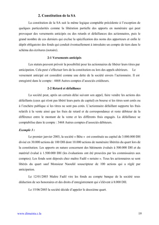 2. Constitution de la SA
        La constitution de la SA suit la même logique comptable précédente à l’exception de
 quelques particularités comme la libération partielle des apports en numéraire qui peut
 provoquer des versements anticipés ou des retards et défaillances des actionnaires, puis le
 grand nombre de ces derniers qui exclue la spécification des noms des apporteurs et enfin le
 dépôt obligatoire des fonds qui conduit éventuellement à introduire un compte de tiers dans le
 schéma des écritures (notaire).

                        2-1 Versements anticipés

        Les statuts peuvent prévoir la possibilité pour les actionnaires de libérer leurs titres par
 anticipation. Cela peut s’effectuer lors de la constitution ou lors des appels ultérieurs.   Le
 versement anticipé est considéré comme une dette de la société envers l’actionnaire. Il est
 enregistré dans le compte : 4468 Autres comptes d’associés créditeurs.

                        2-2 Retard et défaillance

        La société peut, après un certain délai suivant son appel, faire vendre les actions des
 défaillants (ceux qui n'ont pas libéré leurs parts de capital) en bourse si les titres sont cotés ou
 à l’enchère publique si les titres ne sont pas cotés. L’actionnaire défaillant supporte les frais
 relatifs à la vente ainsi que les frais de retard et de correspondance et reste débiteur de la
 différence entre le montant de la vente et les différents frais engagés. La défaillance se
 comptabilise dans le compte : 3468 Autres comptes d’associés débiteurs.

 Exemple 3 :

        Le premier janvier 2003, la société « Bêta » est constituée au capital de 3.000.000 DH
 divisé en 30.000 actions de 100 DH dont 10.000 actions de numéraire libérées du quart lors de
 la constitution. Les apports en nature concernent des bâtiments évalués à 500.000 DH et du
 matériel évalué à 1.500.000 DH (les évaluations ont été prouvées par les commissaires aux
 comptes). Les fonds sont déposés chez maître Fadil « notaire ». Tous les actionnaires se sont
 libérés du quart sauf Monsieur Naoufal souscripteur de 100 actions qui a réglé par
 anticipation.

        Le 12/01/2003 Maître Fadil vire les fonds au compte banque de la société sous
 déduction de ses honoraires et des droits d’enregistrement qui s’élèvent à 8.000 DH.

        Le 15/06/2003 la société décide d’appeler le deuxième quart.




www.dimaista.c.la                                                                                  19
 