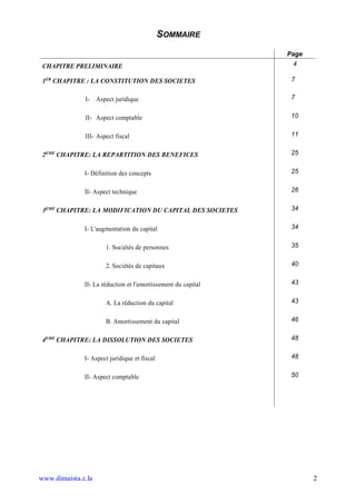 SOMMAIRE
                                                               Page
 CHAPITRE PRELIMINAIRE                                          4

 1ER CHAPITRE : LA CONSTITUTION DES SOCIETES                    7

              I- Aspect juridique                               7


              II- Aspect comptable                              10


              III- Aspect fiscal                                11


 2EME CHAPITRE: LA REPARTITION DES BENEFICES                    25


              I- Définition des concepts                        25


              II- Aspect technique                              26


 3EME CHAPITRE: LA MODIFICATION DU CAPITAL DES SOCIETES         34


              I- L'augmentation du capital                      34


                      1. Sociétés de personnes                  35


                      2. Sociétés de capitaux                   40


              II- La réduction et l'amortissement du capital    43


                      A. La réduction du capital                43


                      B. Amortissement du capital               46


 4EME CHAPITRE: LA DISSOLUTION DES SOCIETES                     48


              I- Aspect juridique et fiscal                     48


              II- Aspect comptable                              50




www.dimaista.c.la                                                     2
 