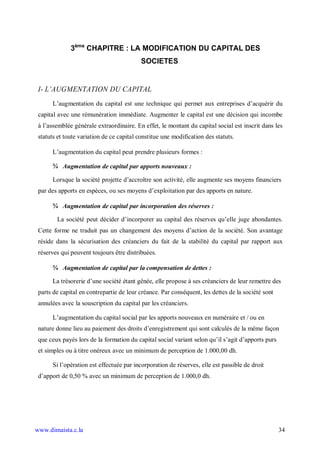 3ème CHAPITRE : LA MODIFICATION DU CAPITAL DES
                                           SOCIETES


 I- L AUGMENTATION DU CAPITAL
      L’augmentation du capital est une technique qui permet aux entreprises d’acquérir du
 capital avec une rémunération immédiate. Augmenter le capital est une décision qui incombe
 à l’assemblée générale extraordinaire. En effet, le montant du capital social est inscrit dans les
 statuts et toute variation de ce capital constitue une modification des statuts.

      L’augmentation du capital peut prendre plusieurs formes :

      ¾ Augmentation de capital par apports nouveaux :

      Lorsque la société projette d’accroître son activité, elle augmente ses moyens financiers
 par des apports en espèces, ou ses moyens d’exploitation par des apports en nature.

      ¾ Augmentation de capital par incorporation des réserves :

        La société peut décider d’incorporer au capital des réserves qu’elle juge abondantes.
 Cette forme ne traduit pas un changement des moyens d’action de la société. Son avantage
 réside dans la sécurisation des créanciers du fait de la stabilité du capital par rapport aux
 réserves qui peuvent toujours être distribuées.

      ¾ Augmentation de capital par la compensation de dettes :

      La trésorerie d’une société étant gênée, elle propose à ses créanciers de leur remettre des
 parts de capital en contrepartie de leur créance. Par conséquent, les dettes de la société sont
 annulées avec la souscription du capital par les créanciers.

      L’augmentation du capital social par les apports nouveaux en numéraire et / ou en
 nature donne lieu au paiement des droits d’enregistrement qui sont calculés de la même façon
 que ceux payés lors de la formation du capital social variant selon qu’il s’agit d’apports purs
 et simples ou à titre onéreux avec un minimum de perception de 1.000,00 dh.

      Si l’opération est effectuée par incorporation de réserves, elle est passible de droit
 d’apport de 0,50 % avec un minimum de perception de 1.000,0 dh.




www.dimaista.c.la                                                                                  34
 
