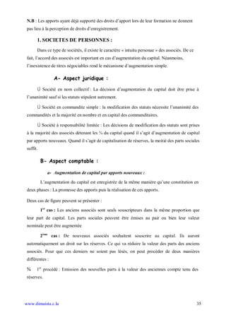 N.B : Les apports ayant déjà supporté des droits d’apport lors de leur formation ne donnent
 pas lieu à la perception de droits d’enregistrement.

       1. SOCIETES DE PERSONNES :
       Dans ce type de sociétés, il existe le caractère « intuitu personae » des associés. De ce
 fait, l’accord des associés est important en cas d’augmentation du capital. Néanmoins,
 l’inexistence de titres négociables rend le mécanisme d’augmentation simple.

                  A- Aspect juridique :

       Ú Société en nom collectif : La décision d’augmentation du capital doit être prise à
 l’unanimité sauf si les statuts stipulent autrement.

       Ú Société en commandite simple : la modification des statuts nécessite l’unanimité des
 commandités et la majorité en nombre et en capital des commanditaires.

       Ú Société à responsabilité limitée : Les décisions de modification des statuts sont prises
 à la majorité des associés détenant les ¾ du capital quand il s’agit d’augmentation de capital
 par apports nouveaux. Quand il s’agit de capitalisation de réserves, la moitié des parts sociales
 suffit.

           B- Aspect comptable :

              a- Augmentation de capital par apports nouveaux :

           L’augmentation du capital est enregistrée de la même manière qu’une constitution en
 deux phases : La promesse des apports puis la réalisation de ces apports.

 Deux cas de figure peuvent se présenter :

           1er cas : Les anciens associés sont seuls souscripteurs dans la même proportion que
 leur part de capital. Les parts sociales peuvent être émises au pair ou bien leur valeur
 nominale peut être augmentée

           2ème cas : De nouveaux associés souhaitent souscrire au capital. Ils auront
 automatiquement un droit sur les réserves. Ce qui va réduire la valeur des parts des anciens
 associés. Pour que ces derniers ne soient pas lésés, on peut procéder de deux manières
 différentes :

 ¾     1er procédé : Emission des nouvelles parts à la valeur des anciennes compte tenu des
 réserves.




www.dimaista.c.la                                                                                  35
 