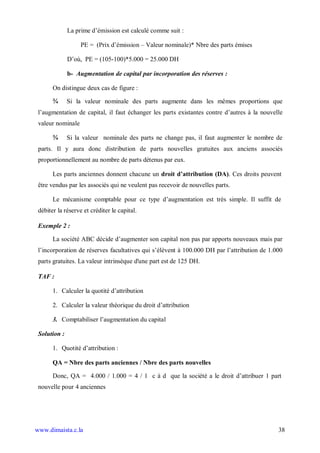 La prime d’émission est calculé comme suit :

                   PE = (Prix d’émission – Valeur nominale)* Nbre des parts émises

              D’où, PE = (105-100)*5.000 = 25.000 DH

              b- Augmentation de capital par incorporation des réserves :

       On distingue deux cas de figure :

       ¾      Si la valeur nominale des parts augmente dans les mêmes proportions que
 l’augmentation de capital, il faut échanger les parts existantes contre d’autres à la nouvelle
 valeur nominale

       ¾      Si la valeur nominale des parts ne change pas, il faut augmenter le nombre de
 parts. Il y aura donc distribution de parts nouvelles gratuites aux anciens associés
 proportionnellement au nombre de parts détenus par eux.

       Les parts anciennes donnent chacune un droit d’attribution (DA). Ces droits peuvent
 être vendus par les associés qui ne veulent pas recevoir de nouvelles parts.

       Le mécanisme comptable pour ce type d’augmentation est très simple. Il suffit de
 débiter la réserve et créditer le capital.

 Exemple 2 :

       La société ABC décide d’augmenter son capital non pas par apports nouveaux mais par
 l’incorporation de réserves facultatives qui s’élèvent à 100.000 DH par l’attribution de 1.000
 parts gratuites. La valeur intrinsèque d'une part est de 125 DH.

 TAF :

       1. Calculer la quotité d’attribution

       2. Calculer la valeur théorique du droit d’attribution

       3. Comptabiliser l’augmentation du capital

 Solution :

       1. Quotité d’attribution :

       QA = Nbre des parts anciennes / Nbre des parts nouvelles

       Donc, QA = 4.000 / 1.000 = 4 / 1 c à d que la société a le droit d’attribuer 1 part
 nouvelle pour 4 anciennes




www.dimaista.c.la                                                                            38
 