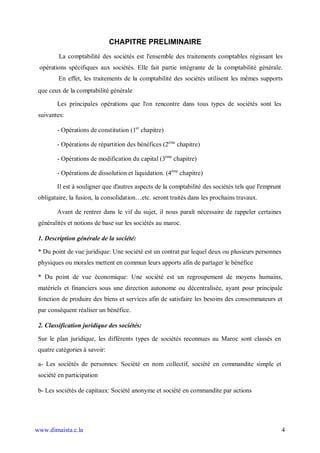 CHAPITRE PRELIMINAIRE
         La comptabilité des sociétés est l'ensemble des traitements comptables régissant les
 opérations spécifiques aux sociétés. Elle fait partie intégrante de la comptabilité générale.
         En effet, les traitements de la comptabilité des sociétés utilisent les mêmes supports
 que ceux de la comptabilité générale

        Les principales opérations que l'on rencontre dans tous types de sociétés sont les
 suivantes:

        - Opérations de constitution (1er chapitre)

        - Opérations de répartition des bénéfices (2ème chapitre)

        - Opérations de modification du capital (3ème chapitre)

        - Opérations de dissolution et liquidation. (4ème chapitre)

        Il est à souligner que d'autres aspects de la comptabilité des sociétés tels que l'emprunt
 obligataire, la fusion, la consolidation…etc. seront traités dans les prochains travaux.

        Avant de rentrer dans le vif du sujet, il nous paraît nécessaire de rappeler certaines
 généralités et notions de base sur les sociétés au maroc.

 1. Description générale de la société:

 * Du point de vue juridique: Une société est un contrat par lequel deux ou plusieurs personnes
 physiques ou morales mettent en commun leurs apports afin de partager le bénéfice

 * Du point de vue économique: Une société est un regroupement de moyens humains,
 matériels et financiers sous une direction autonome ou décentralisée, ayant pour principale
 fonction de produire des biens et services afin de satisfaire les besoins des consommateurs et
 par conséquent réaliser un bénéfice.

 2. Classification juridique des sociétés:

 Sur le plan juridique, les différents types de sociétés reconnues au Maroc sont classés en
 quatre catégories à savoir:

 a- Les sociétés de personnes: Société en nom collectif, société en commandite simple et
 société en participation

 b- Les sociétés de capitaux: Société anonyme et société en commandite par actions




www.dimaista.c.la                                                                                    4
 