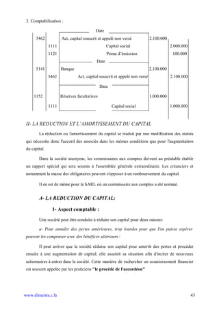 3. Comptabilisation :

                                          Date
      3462            Act, capital souscrit et appelé non versé            2.100.000
               1111                              Capital social                        2.000.000
               1121                              Prime d’émission                       100.000
                                          Date
      5141            Banque                                               2.100.000
               3462            Act, capital souscrit et appelé non versé               2.100.000

                                              Date

     1152             Réserves facultatives                                1.000.000

               1111                                  Capital social                    1.000.000



 II- LA REDUCTION ET L AMORTISSEMENT DU CAPITAL
        La réduction ou l'amortissement du capital se traduit par une modification des statuts
 qui nécessite donc l'accord des associés dans les mêmes conditions que pour l'augmentation
 du capital.

        Dans la société anonyme, les commissaires aux comptes doivent au préalable établir
 un rapport spécial qui sera soumis à l'assemblée générale extraordinaire. Les créanciers et
 notamment la masse des obligataires peuvent s'opposer à un remboursement du capital.

        Il en est de même pour la SARL où un commissaire aux comptes a été nommé.


        A- LA REDUCTION DU CAPITAL:

                1- Aspect comptable :

        Une société peut être conduite à réduire son capital pour deux raisons:

        a- Pour annuler des pertes antérieures, trop lourdes pour que l'on puisse espérer
 pouvoir les compenser avec des bénéfices ultérieurs :

        Il peut arriver que la société réduise son capital pour amortir des pertes et procéder
 ensuite à une augmentation de capital; elle assainit sa situation afin d'inciter de nouveaux
 actionnaires à entrer dans la société. Cette manière de rechercher un assainissement financier
 est souvent appelée par les praticiens "le procédé de l'accordéon"




www.dimaista.c.la                                                                                  43
 