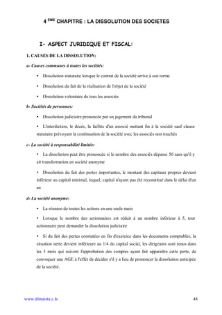 4 EME CHAPITRE : LA DISSOLUTION DES SOCIETES



        I- ASPECT JURIDIQUE ET FISCAL:

 1. CAUSES DE LA DISSOLUTION:

 a- Causes communes à toutes les sociétés:

      • Dissolution statutaire lorsque le contrat de la société arrive à son terme

      • Dissolution du fait de la réalisation de l'objet de la société

      • Dissolution volontaire de tous les associés

 b- Sociétés de personnes:

      • Dissolution judiciaire prononcée par un jugement du tribunal

      • L'interdiction, le décès, la faillite d'un associé mettant fin à la société sauf clause
      statutaire prévoyant la continuation de la société avec les associés non touchés

 c- La société à responsabilité limitée:

      • La dissolution peut être prononcée si le nombre des associés dépasse 50 sans qu'il y
      ait transformation en société anonyme

      • Dissolution du fait des pertes importantes, le montant des capitaux propres devient
      inférieur au capital minimal, lequel, capital n'ayant pas été reconstitué dans le délai d'un
      an

 d- La société anonyme:

      • La réunion de toutes les actions en une seule main

      • Lorsque le nombre des actionnaires est réduit à un nombre inférieur à 5, tout
      actionnaire peut demander la dissolution judiciaire

      • Si du fait des pertes constatées en fin d'exercice dans les documents comptables, la
      situation nette devient inférieure au 1/4 du capital social, les dirigeants sont tenus dans
      les 3 mois qui suivent l'approbation des comptes ayant fait apparaître cette perte, de
      convoquer une AGE à l'effet de décider s'il y a lieu de prononcer la dissolution anticipée
      de la société.




www.dimaista.c.la                                                                               48
 