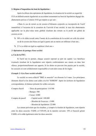 2- Régime d’imposition du boni de liquidation :

        Après la clôture des opérations de liquidation, la situation de la société au regard de
 l’I.S est définitivement régularisée en accordant notamment au boni de liquidation dégagé des
 abattements prévus à l’article 19-II qui stipule ce qui suit :

        « Dans le cas de retrait ou de cession d’éléments corporels ou incorporels de l’actif
 immobilisé à l’occasion de la cessation de l’activité d’une société, le taux des abattements
 applicable sur la plus-value nette globale résultant des retraits ou le profit net global de
 cession est de :

    ¾ 50% si le délai écoulé entre l’année de la constitution de la société est celle du retrait
        ou de la cession des biens est égal à quatre ans au moins est inférieur à huit ans ;

    ¾ 2/3 si ce délai est égal ou supérieur à huit ans »

 2- Opérations de partage d'une société:

 a. Cas de la SNC:

        Si l'actif net le permet, chaque associé reprend sa part de capital. Les bénéfices
 éventuels résultant de la liquidation sont répartis conformément aux statuts ou dans leur
 silence, proportionnellement aux apports. Si les dettes ne peuvent être payées par la société,
 les associés en sont solidairement responsables et sont alors tenus de les régler.

 Exemple 2: Cas d'une société solvable

        La société en nom collectif "BBZ et associés" est dissoute le 6 mars. Les principaux
 éléments d'actif et les dettes sont cédés à la SA "SOREM". Après les écritures de liquidation
 correspondantes, la balance présente les soldes suivants:

 Comptes d'actif:       - Titres de participation: 114.500
                        - Banque: 500
                        - Caisse: 4.000
 Comptes de passif:        - Capital social: 100.000
                           - Résultat de l'exercice: -3.000
                           - Résultat de liquidation: 22.000
        Les statuts prévoient que les résultats, y compris le résultat de liquidation, sont répartis
 entre les deux associés: FADIL et FANAN, de la manière suivante: 10% à l'associé gérant
 FADIL et le solde également entre les deux associés.




www.dimaista.c.la                                                                                 53
 