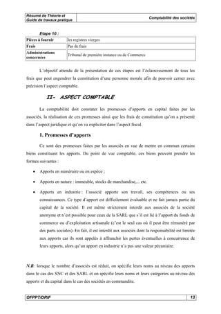 Résumé de Théorie et 
Guide de travaux pratique Comptabilité des sociétés 
Etape 10 : 
Pièces à fournir les registres vierges 
Frais Pas de frais 
Administrations 
concernées Tribunal de première instance ou de Commerce 
L’objectif attendu de la présentation de ces étapes est l’éclaircissement de tous les 
frais que peut engendrer la constitution d’une personne morale afin de pouvoir cerner avec 
précision l’aspect comptable. 
II- ASPECT COMPTABLE 
La comptabilité doit constater les promesses d’apports en capital faites par les 
associés, la réalisation de ces promesses ainsi que les frais de constitution qu’on a présenté 
dans l’aspect juridique et qu’on va expliciter dans l’aspect fiscal. 
1. Promesses d’apports 
Ce sont des promesses faites par les associés en vue de mettre en commun certains 
biens constituant les apports. Du point de vue comptable, ces biens peuvent prendre les 
formes suivantes : 
• Apports en numéraire ou en espèce ; 
• Apports en nature : immeuble, stocks de marchandise,... etc. 
• Apports en industrie : l’associé apporte son travail, ses compétences ou ses 
connaissances. Ce type d’apport est difficilement évaluable et ne fait jamais partie du 
capital de la société. Il est même strictement interdit aux associés de la société 
anonyme et n’est possible pour ceux de la SARL que s’il est lié à l’apport du fonds de 
commerce ou d’exploitation artisanale (c’est le seul cas où il peut être rémunéré par 
des parts sociales). En fait, il est interdit aux associés dont la responsabilité est limitée 
aux apports car ils sont appelés à affranchir les pertes éventuelles à concurrence de 
leurs apports, alors qu’un apport en industrie n’a pas une valeur pécuniaire. 
N.B: lorsque le nombre d’associés est réduit, on spécifie leurs noms au niveau des apports 
dans le cas des SNC et des SARL et on spécifie leurs noms et leurs catégories au niveau des 
apports et du capital dans le cas des sociétés en commandite. 
OFPPT/DRIF 13 
 