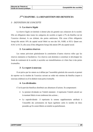 Résumé de Théorie et 
Guide de travaux pratique Comptabilité des sociétés 
2eme CHAPITRE : LA REPARTITION DES BENEFICES 
I- DEFINITION DE CONCEPTS 
1- La réserve légale 
La réserve légale est destinée à donner plus de garantie aux créanciers de la société. 
Elle est obligatoire dans toutes les catégories de sociétés et égale à 5% du bénéfice net de 
l’exercice diminué, le cas échéant, des pertes antérieures. Elle cesse d’être obligatoire 
lorsqu’elle atteint 10% du capital social libéré ou non des SA, SARL et SCA. Quant aux 
S.N.C et S.C.S, elle cesse d’être obligatoire lorsqu’elle atteint 20% du capital social. 
2- Les autres réserves 
Les statuts prévoient généralement la constitution d’autres réserves telles que les 
réserves statutaires et facultatives. Ces réserves sont destinées à constituer et développer les 
fonds de roulement de la société, à accroître ses immobilisations et à faire face à des pertes 
éventuelles. 
3- Le report à nouveau 
Il est prévu par les statuts ou à défaut par l’assemblée générale des associés et permet 
de reporter sur le résultat de l’exercice suivant un solde très minime du bénéfice (report à 
nouveau créditeur) ou d’en déduire toute perte éventuelle. 
4- Les dividendes 
C’est la part des bénéfices distribués aux détenteurs d’actions. Ils comprennent : 
• Le premier dividende ou l’intérêt statutaire : il représente l’intérêt calculé sur 
le montant libéré et non remboursé des actions ; 
• Le superdividende : il représente la somme supplémentaire attribuée à 
l’ensemble des actionnaires de façon égalitaire selon le nombre de titres 
possédés qu’ils soient libérés en totalité ou partiellement. 
OFPPT/DRIF 28 
 