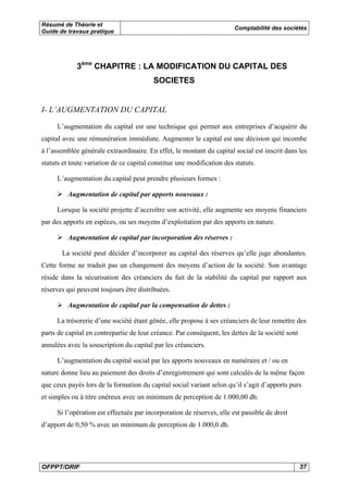 Résumé de Théorie et 
Guide de travaux pratique Comptabilité des sociétés 
3ème CHAPITRE : LA MODIFICATION DU CAPITAL DES 
SOCIETES 
I- L’AUGMENTATION DU CAPITAL 
L’augmentation du capital est une technique qui permet aux entreprises d’acquérir du 
capital avec une rémunération immédiate. Augmenter le capital est une décision qui incombe 
à l’assemblée générale extraordinaire. En effet, le montant du capital social est inscrit dans les 
statuts et toute variation de ce capital constitue une modification des statuts. 
L’augmentation du capital peut prendre plusieurs formes : 
¾ Augmentation de capital par apports nouveaux : 
Lorsque la société projette d’accroître son activité, elle augmente ses moyens financiers 
par des apports en espèces, ou ses moyens d’exploitation par des apports en nature. 
¾ Augmentation de capital par incorporation des réserves : 
La société peut décider d’incorporer au capital des réserves qu’elle juge abondantes. 
Cette forme ne traduit pas un changement des moyens d’action de la société. Son avantage 
réside dans la sécurisation des créanciers du fait de la stabilité du capital par rapport aux 
réserves qui peuvent toujours être distribuées. 
¾ Augmentation de capital par la compensation de dettes : 
La trésorerie d’une société étant gênée, elle propose à ses créanciers de leur remettre des 
parts de capital en contrepartie de leur créance. Par conséquent, les dettes de la société sont 
annulées avec la souscription du capital par les créanciers. 
L’augmentation du capital social par les apports nouveaux en numéraire et / ou en 
nature donne lieu au paiement des droits d’enregistrement qui sont calculés de la même façon 
que ceux payés lors de la formation du capital social variant selon qu’il s’agit d’apports purs 
et simples ou à titre onéreux avec un minimum de perception de 1.000,00 dh. 
Si l’opération est effectuée par incorporation de réserves, elle est passible de droit 
d’apport de 0,50 % avec un minimum de perception de 1.000,0 dh. 
OFPPT/DRIF 37 
 