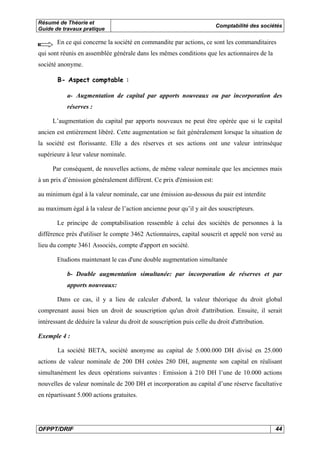 Résumé de Théorie et 
Guide de travaux pratique Comptabilité des sociétés 
En ce qui concerne la société en commandite par actions, ce sont les commanditaires 
qui sont réunis en assemblée générale dans les mêmes conditions que les actionnaires de la 
société anonyme. 
B- Aspect comptable : 
a- Augmentation de capital par apports nouveaux ou par incorporation des 
réserves : 
L’augmentation du capital par apports nouveaux ne peut être opérée que si le capital 
ancien est entièrement libéré. Cette augmentation se fait généralement lorsque la situation de 
la société est florissante. Elle a des réserves et ses actions ont une valeur intrinsèque 
supérieure à leur valeur nominale. 
Par conséquent, de nouvelles actions, de même valeur nominale que les anciennes mais 
à un prix d’émission généralement différent. Ce prix d'émission est: 
au minimum égal à la valeur nominale, car une émission au-dessous du pair est interdite 
au maximum égal à la valeur de l’action ancienne pour qu’il y ait des souscripteurs. 
Le principe de comptabilisation ressemble à celui des sociétés de personnes à la 
différence près d'utiliser le compte 3462 Actionnaires, capital souscrit et appelé non versé au 
lieu du compte 3461 Associés, compte d'apport en société. 
Etudions maintenant le cas d'une double augmentation simultanée 
b- Double augmentation simultanée: par incorporation de réserves et par 
apports nouveaux: 
Dans ce cas, il y a lieu de calculer d'abord, la valeur théorique du droit global 
comprenant aussi bien un droit de souscription qu'un droit d'attribution. Ensuite, il serait 
intéressant de déduire la valeur du droit de souscription puis celle du droit d'attribution. 
Exemple 4 : 
La société BETA, société anonyme au capital de 5.000.000 DH divisé en 25.000 
actions de valeur nominale de 200 DH cotées 280 DH, augmente son capital en réalisant 
simultanément les deux opérations suivantes : Emission à 210 DH l’une de 10.000 actions 
nouvelles de valeur nominale de 200 DH et incorporation au capital d’une réserve facultative 
en répartissant 5.000 actions gratuites. 
OFPPT/DRIF 44 
 