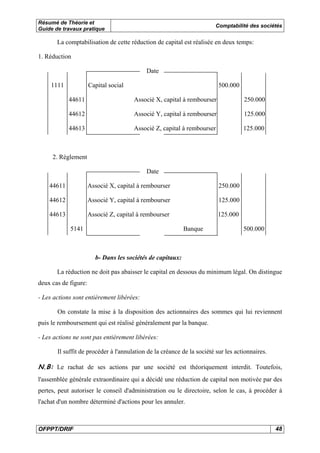 Résumé de Théorie et 
Guide de travaux pratique Comptabilité des sociétés 
La comptabilisation de cette réduction de capital est réalisée en deux temps: 
1. Réduction 
Date 
1111 Capital social 500.000 
44611 Associé X, capital à rembourser 250.000 
44612 Associé Y, capital à rembourser 125.000 
44613 Associé Z, capital à rembourser 125.000 
2. Règlement 
Date 
44611 Associé X, capital à rembourser 250.000 
44612 Associé Y, capital à rembourser 125.000 
44613 Associé Z, capital à rembourser 125.000 
5141 Banque 500.000 
b- Dans les sociétés de capitaux: 
La réduction ne doit pas abaisser le capital en dessous du minimum légal. On distingue 
deux cas de figure: 
- Les actions sont entièrement libérées: 
On constate la mise à la disposition des actionnaires des sommes qui lui reviennent 
puis le remboursement qui est réalisé généralement par la banque. 
- Les actions ne sont pas entièrement libérées: 
Il suffit de procéder à l'annulation de la créance de la société sur les actionnaires. 
N.B: Le rachat de ses actions par une société est théoriquement interdit. Toutefois, 
l'assemblée générale extraordinaire qui a décidé une réduction de capital non motivée par des 
pertes, peut autoriser le conseil d'administration ou le directoire, selon le cas, à procéder à 
l'achat d'un nombre déterminé d'actions pour les annuler. 
OFPPT/DRIF 48 
 