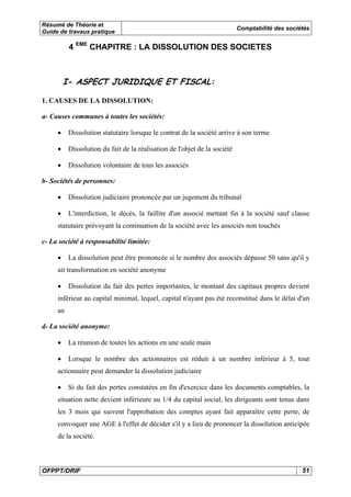 Résumé de Théorie et 
Guide de travaux pratique Comptabilité des sociétés 
4 EME CHAPITRE : LA DISSOLUTION DES SOCIETES 
I- ASPECT JURIDIQUE ET FISCAL: 
1. CAUSES DE LA DISSOLUTION: 
a- Causes communes à toutes les sociétés: 
• Dissolution statutaire lorsque le contrat de la société arrive à son terme 
• Dissolution du fait de la réalisation de l'objet de la société 
• Dissolution volontaire de tous les associés 
b- Sociétés de personnes: 
• Dissolution judiciaire prononcée par un jugement du tribunal 
• L'interdiction, le décès, la faillite d'un associé mettant fin à la société sauf clause 
statutaire prévoyant la continuation de la société avec les associés non touchés 
c- La société à responsabilité limitée: 
• La dissolution peut être prononcée si le nombre des associés dépasse 50 sans qu'il y 
ait transformation en société anonyme 
• Dissolution du fait des pertes importantes, le montant des capitaux propres devient 
inférieur au capital minimal, lequel, capital n'ayant pas été reconstitué dans le délai d'un 
an 
d- La société anonyme: 
• La réunion de toutes les actions en une seule main 
• Lorsque le nombre des actionnaires est réduit à un nombre inférieur à 5, tout 
actionnaire peut demander la dissolution judiciaire 
• Si du fait des pertes constatées en fin d'exercice dans les documents comptables, la 
situation nette devient inférieure au 1/4 du capital social, les dirigeants sont tenus dans 
les 3 mois qui suivent l'approbation des comptes ayant fait apparaître cette perte, de 
convoquer une AGE à l'effet de décider s'il y a lieu de prononcer la dissolution anticipée 
de la société. 
OFPPT/DRIF 51 
 