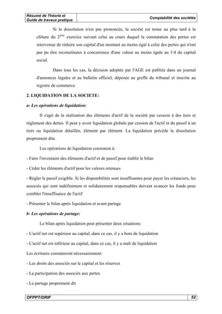 Résumé de Théorie et 
Guide de travaux pratique Comptabilité des sociétés 
Si la dissolution n'est pas prononcée, la société est tenue au plus tard à la 
clôture du 2ème exercice suivant celui au cours duquel la constatation des pertes est 
intervenue de réduire son capital d'un montant au moins égal à celui des pertes qui n'ont 
pas pu être reconstituées à concurrence d'une valeur au moins égale au 1/4 du capital 
social. 
Dans tous les cas, la décision adoptée par l'AGE est publiée dans un journal 
d'annonces légales et au bulletin officiel, déposée au greffe du tribunal et inscrite au 
registre de commerce 
2. LIQUIDATION DE LA SOCIETE: 
a- Les opérations de liquidation: 
Il s'agit de la réalisation des éléments d'actif de la société par cession à des tiers et 
règlement des dettes. Il peut y avoir liquidation globale par cession de l'actif et du passif à un 
tiers ou liquidation détaillée, élément par élément. La liquidation précède la dissolution 
proprement dite. 
Les opérations de liquidation consistent à: 
- Faire l'inventaire des éléments d'actif et de passif pour établir le bilan 
- Céder les éléments d'actif pour les valeurs retenues 
- Régler le passif exigible. Si les disponibilités sont insuffisantes pour payer les créanciers, les 
associés qui sont indéfiniment et solidairement responsables doivent avancer les fonds pour 
combler l'insuffisance de l'actif 
- Présenter le bilan après liquidation et avant partage 
b- Les opérations de partage: 
Le bilan après liquidation peut présenter deux situations: 
- L'actif net est supérieur au capital, dans ce cas, il y a boni de liquidation 
- L'actif net est inférieur au capital, dans ce cas, il y a mali de liquidation 
Les écritures constateront nécessairement: 
- Les droits des associés sur le capital et les réserves 
- La participation des associés aux pertes 
- Le partage proprement dit 
OFPPT/DRIF 52 
 