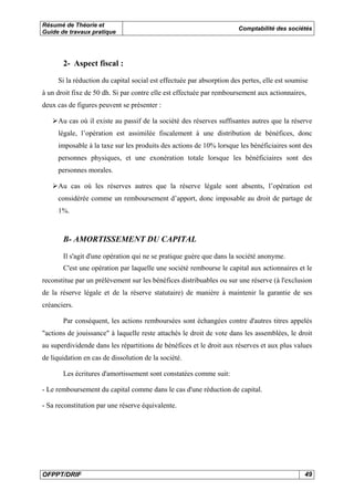 Résumé de Théorie et
Guide de travaux pratique
Comptabilité des sociétés
OFPPT/DRIF 49
2- Aspect fiscal :
Si la réduction du capital social est effectuée par absorption des pertes, elle est soumise
à un droit fixe de 50 dh. Si par contre elle est effectuée par remboursement aux actionnaires,
deux cas de figures peuvent se présenter :
Au cas où il existe au passif de la société des réserves suffisantes autres que la réserve
légale, l’opération est assimilée fiscalement à une distribution de bénéfices, donc
imposable à la taxe sur les produits des actions de 10% lorsque les bénéficiaires sont des
personnes physiques, et une exonération totale lorsque les bénéficiaires sont des
personnes morales.
Au cas où les réserves autres que la réserve légale sont absents, l’opération est
considérée comme un remboursement d’apport, donc imposable au droit de partage de
1%.
B- AMORTISSEMENT DU CAPITAL
Il s'agit d'une opération qui ne se pratique guère que dans la société anonyme.
C'est une opération par laquelle une société rembourse le capital aux actionnaires et le
reconstitue par un prélèvement sur les bénéfices distribuables ou sur une réserve (à l'exclusion
de la réserve légale et de la réserve statutaire) de manière à maintenir la garantie de ses
créanciers.
Par conséquent, les actions remboursées sont échangées contre d'autres titres appelés
"actions de jouissance" à laquelle reste attachés le droit de vote dans les assemblées, le droit
au superdividende dans les répartitions de bénéfices et le droit aux réserves et aux plus values
de liquidation en cas de dissolution de la société.
Les écritures d'amortissement sont constatées comme suit:
- Le remboursement du capital comme dans le cas d'une réduction de capital.
- Sa reconstitution par une réserve équivalente.
 