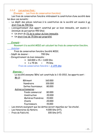 - 15 -
1-1-3. Les autres frais :
(Exemple : Les frais de conservation foncière)
Les frais de conservation foncière intéressent la constitution d’une société dans
les deux cas suivants :
- Le dépôt des pièces relatives à la constitution de la société est soumis à un
droit fixe de 700 Dhs.
- L’enregistrement d’un apport constitué par un bien immeuble, est soumis à :
(minimum de perception 450 Dhs)
• Un droit de 1% de la valeur du bien immeuble.
• Un droit fixe de 75 Dhs par propriété.
Exemple :
Revenant à la société MIDI est calculant les frais de conservation foncière.
Solution :
Frais de conservation foncière Société MIDI.
- Dépôt de dossier : 700 Dhs
- Enregistrement du bien immeuble :
• 160.000 x 1% = 1.600 Dhs.
• 1 x 75 Dh = 75 Dhs.
Frais de conservation foncière = 2.375 Dhs
Exercice :
La société anonyme ‘Bêta’ est constituée le 1-10-2012, les apports sont :
Mr X :
Bâtiment 160.000
Numéraire 100.000
Dettes fournisseur. 80.000
Autres actionnaires :
Fonds commercial 80.000
Construction 20.000
Matières Premières 15.000
Clients 20.000
Fournisseurs. 15.000
- Les statuts soulignent que les dettes seront imputées sur ‘les stocks’.
- Les Honoraires du Notaire. 4.000 Dhs (HT).
- Frais de Publicité. 300 Dhs (HT).
 