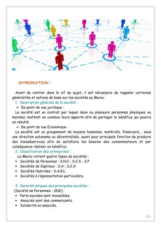 - 2 -
INTRODUCTION :
Avant de rentrer dans le vif de sujet, il est nécessaire de rappeler certaines
généralités et notions de base sur les sociétés au Maroc.
1. Description générale de la société :
De point de vue juridique :
La société est un contrat par lequel deux ou plusieurs personnes physiques ou
morales, mettent en commun leurs apports afin de partager le bénéfice qui pourra
en résulté.
De point de vue Economique :
La société est un groupement de moyens humaines, matériels, financiers,… sous
une direction autonome ou décentralisée, ayant pour principale fonction de produire
des biens&services afin de satisfaire les besoins des consommateurs et par
conséquence réaliser un bénéfice.
2. Classification des entreprises :
Le Maroc retient quatre types de sociétés :
• Sociétés de Personnes : S.N.C ; S.C.S ; S.P
• Sociétés de Capitaux : S.A ; S.C.A
• Sociétés Hybrides : S.A.R.L
• Sociétés à réglementation particulière.
3. Caractéristiques des principales sociétés :
(Société de Personnes : SNC) ;
• Parts sociales sont incessibles.
• Associés sont des commerçants.
• Solidarité en associés.
 