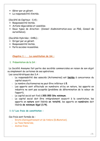 - 3 -
• Gérer par un gérant.
• La responsabilité illimitée.
(Société de Capitaux : S.A) ;
• Responsabilité limitée.
• Actions négociables et cessibles.
• Deux types de direction : (Conseil d’administration avec un PDG, Conseil de
surveillance).
(Sociétés Hybrides : SARL) ;
• Diriger par un gérant.
• Responsabilité limitée.
• Parts sociales incessibles.
Chapitre 1 : La constitution de SA :
1. Présentation de la SA :
La Société Anonyme fait partie des sociétés commerciales en raison de son objet
ou simplement de certaines de ses opérations.
Les caractéristiques des S.A :
- La responsabilité des associés (Actionnaires) est limitée à concurrence du
capital souscrit.
- Le nombre d’actionnaires ne peut être inférieur à 5.
- Les apports sont effectués en numéraire et/ou en nature, les apports en
industrie ne sont pas acceptés (problème de détermination de la valeur de
l’apport).
- Le capital social est fixé à 300.000 Dhs minimum.
- Le capital social doit être intégralement souscrit à la constitution, les
apports en nature sont libérés en totalité, les apports en numéraire doit
libérés de minimum légal (1/4).
1-1/ Les frais de constitution :
Ces frais sont formés de :
- Droits d’enregistrement et de timbre (D.Mutation).
- La Taxe Notariale.
- Autres frais.
 