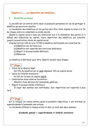 - 45 -
Chapitre 2 : La répartition des bénéfices :
2. Modalités juridiques :
La société est un contrat entre deux ou plusieurs personnes en vue de partager le
bénéfice qui pourra en résulter.
La liquidation des bénéfices et les pertes doit être faite d’après le bilan à la fin
de chaque exercice comptable ou année sociale.
Quand le capital social a subi une diminution suit à la réalisation des pertes et à
défaut des réductions de capital, toute répartition des bénéfices est interdite
jusqu’à reconstitution totale de capital social.
D’après l’article 330 de la loi 17/95 le bénéfice distribuable est constitué de :
(+) Bénéfice net de l’exercice.
(+) Bénéfice net reportés des exercices antérieurs.
(–) Report à nouveau (solde débiteur).
(–) Réserves.
Le bénéfice à distribuer peut être répartit suivant deux étapes :
1ère
Etape :
• Calcul de la réserve légal :
Soit 5% du bénéfice net et sans dépasser 10% du capital social.
• Calcul de l’intérêt statutaire :
Ce fait sur la base du capital libéré.
• Constitution d’une réserve facultative :
Résultat d’une décision de l’assemblée générale.
• Report à nouveau (Solde Créditeur) :
Il s’agit des sommes non distribuées, leur répartition est reportée à plus
tard.
2ème
Etape :
Sur le reliquat (le reste) obtenu après la première répartition, il est attribué un
superdividende à l’ensemble des actions.
Le dividende afférent à chaque action et donc le total des deux sommes :
Dividende globale = superdividende ⊕⊕⊕⊕ Intérêt statutaire
 