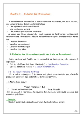 - 50 -
Chapitre 3 : Evaluation des titres sociaux :
Il est nécessaire de connaître la valeur comptable des actions, des parts sociales,
des obligations dans des circonstances tel que :
- Une augmentation du capital social.
- Une cession des actions.
- Une prise de participation, une fusion …
La valeur des titres dépend des fonds propres de l’entreprise, pratiquement
l’évaluation des titres sociaux résulte des formules intégrant diverses valeurs telles
que :
- La valeur financière.
- La valeur de rendement.
- La valeur mathématique.
- La valeur boursière.
1. Evaluation des titres sociaux à partir des droits sur le rendement :
Cette méthode qui fondée sur la rentabilité de l’entreprise, elle consiste à
capitaliser :
- Soit les bénéfices distribués (dividendes) => c’est la valeur financière.
- Soit les bénéfices réalisés => la valeur de rendement.
1-1 La valeur financière des titres :
Cette valeur correspond à la somme qui, placée à un certain taux d’intérêt
produirent un intérêt égal au bénéfices distribués par titre.
§ Méthode de calcul :
Valeur financière = D/i
D : Dividendes Net Distribué. i : Taux d’intérêt.
D : En général, il représente la moyenne des dividendes distribués au cours des
exercices précédents.
Exemple :
Une S.A a distribué à ses actionnaires un dividende net par action :
 