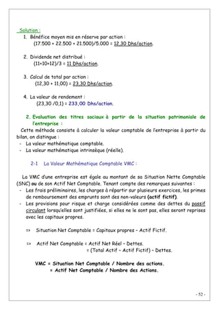 - 52 -
Solution :
1. Bénéfice moyen mis en réserve par action :
(17.500 + 22.500 + 21.500)/5.000 = 12,30 Dhs/action.
2. Dividende net distribué :
(11+10+12)/3 = 11 Dhs/action.
3. Calcul de total par action :
(12,30 + 11,00) = 23,30 Dhs/action.
4. La valeur de rendement :
(23,30 /0,1) = 233,00 Dhs/action.
2. Evaluation des titres sociaux à partir de la situation patrimoniale de
l’entreprise :
Cette méthode consiste à calculer la valeur comptable de l’entreprise à partir du
bilan, on distingue :
- La valeur mathématique comptable.
- La valeur mathématique intrinsèque (réelle).
2-1 La Valeur Mathématique Comptable VMC :
La VMC d’une entreprise est égale au montant de sa Situation Nette Comptable
(SNC) ou de son Actif Net Comptable. Tenant compte des remarques suivantes :
- Les frais préliminaires, les charges à répartir sur plusieurs exercices, les primes
de remboursement des emprunts sont des non-valeurs (actif fictif).
- Les provisions pour risque et charge considérées comme des dettes du passif
circulant lorsqu’elles sont justifiées, si elles ne le sont pas, elles seront reprises
avec les capitaux propres.
=> Situation Net Comptable = Capitaux propres – Actif Fictif.
=> Actif Net Comptable = Actif Net Réel – Dettes.
= (Total Actif – Actif Fictif) – Dettes.
VMC = Situation Net Comptable / Nombre des actions.
= Actif Net Comptable / Nombre des Actions.
 