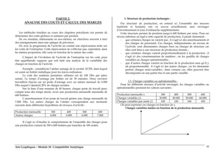 Arts Graphiques – Module 18 : Comptabilité Analytique 38
PARTIE 2.
ANALYSE DES COUTS ET CALCUL DES MARGES
Les méthodes étudiées au cours des chapitres précédents ont permis de
déterminer des coûts globaux et unitaires par produit.
De ces résultats, intéressants en eux-mêmes, on cherchera souvent à tirer
des enseignements dans une optique de prévision.
Or, avec la progression de l’activité on constat une répercussion nette sur
les coûts de l’entreprise. Cette répercussion ne s’effectue pas, cependant, dans
les mêmes proportion, elle varie en fonction de la nature des coûts.
L’impact de l’évolution de l’activité de l’entreprise sur les coût, pour
être appréhendé, suppose que soit faite une analyse de la variabilité des
charges en fonction de l’activité.
Exemple : considérons l’atelier usinage de la société ACER, dans lequel
est usiné un boîtier métallique pour les micro-ordinateur.
Le coût des matières premières utilisées est de 100 Dhs par pièce
usinée. Le temps d’usinage par boîtier est de 30 minutes. Deux ouvriers
travaillent chacun sur un poste d’usinage avec un salaire mensuel de 5.000
Dhs auquel s’ajoutent 20% de charges sociales.
Sur la base d’une semaine de 40 heures, chaque poste de travail peut,
compte tenu des temps morts, avoir une production mensuelle maximale de
600 boîtiers.
L’amortissement d’un poste de travail génère une charge mensuelle de
7.000 Dhs. Les autres charges de l’atelier correspondent aux montants
suivants dans différentes hypothèses de niveaux d’activité :
Production mensuelle 300 400 500 600
Autres charges 4.000 5.000 6.000 7.000
Il s’agit ici d’étudier le comportement de l’ensemble des charges pour
une production variant de 300 à 600 boîtiers par tranches de 100 unités.
1. Structure de production inchangée :
Par structure de production, on entend ici l’ensemble des moyens
matériels et humains mis en œuvre actuellement, sans envisager
d’investissement et (ou) d’embauche supplémentaire.
Cette structure permet de produire jusqu’à 600 boîtiers par mois. Pour un
niveau inférieur ou égal à cette capacité de production, il paraît clairement :
- que certaines charges ne varient pas ; il s’agit ici des amortissements et
des charges de personnel. Ces charges, indépendantes du niveau de
l’activité, sont dénommées charges fixes ou charges de structure car
elles sont liées à une structure de production donnée ;
- que certaines charges varient proportionnellement à la production : il
s’agit ici des consommations de matières ; on les qualifie de charges
variables ou charges opérationnelles ;
- que d’autres charges varient en fonction de la production sans qu’il y
ait proportionnalité : il s’agit ici des autres charges ; on les dénomme
parfois charges semi-variables ; dans certains cas, elles peuvent être
décomposées en une partie fixe et une partie variable.
1.1. Charges variables ou opérationnelles :
Pour les différents niveaux d’activité envisagés, les charges variables ou
opérationnelles prennent les valeurs suivantes :
Production mensuelle x 300 400 500 600
Charges variables y1 30.000 40.000 50.000 60.000
Charges variables par unité y2 100 100 100 100
On peut exprimer ces charges en fonction de x.
Charges variables totales en fonction de la production mensuelle
 