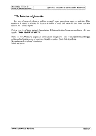 Résumé de Théorie et
                                              Opérations courantes et travaux de fin d’exercice
Guide de travaux pratique



    III- Provision réglementée

    Les prov. réglementées figurent au bilan au passif parmi les capitaux propres et assimilés. Elles
consistent à mettre en réserve des bces en franchise d’impôt cad soustraire une partie des bces
réalisés par l’Ese au impôts

Ceci ne peut être effectué qu’après l’autorisation de l’administration fiscale par conséquent elles sont
appelés PROV REGLEMENTEES.

Parmi ces prov. On relève les prov pr amrtissement dérogatoires ( voir cours précédent) dont le ppe
est de gonfler les charges pr payer moins d’impôts :avantage fiscal d’où Amrt fiscal
Ne pas fausser le résultat d’exploitation
Main le non courant




OFPPT/DRIF/CDC Tertiaire                                                                      100//128
 
