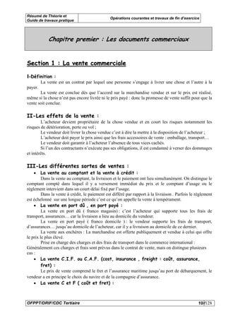 Résumé de Théorie et
                                               Opérations courantes et travaux de fin d’exercice
Guide de travaux pratique




             Chapitre premier : Les documents commerciaux


Section 1 : La vente commerciale

I-Définition :
         La vente est un contrat par lequel une personne s’engage à livrer une chose et l’autre à la
payer.
       La vente est conclue dès que l’accord sur la marchandise vendue et sur le prix est réalisé,
même si la chose n’est pas encore livrée ni le prix payé : donc la promesse de vente suffit pour que la
vente soit conclue.

II-Les effets de la vente :
        L’acheteur devient propriétaire de la chose vendue et en court les risques notamment les
risques de détérioration, perte ou vol ;
        Le vendeur doit livrer la chose vendue c’est à dire la mettre à la disposition de l’acheteur ;
        L’acheteur doit payer le prix ainsi que les frais accessoires de vente : emballage, transport…
        Le vendeur doit garantir à l’acheteur l’absence de tous vices cachés.
        Si l’un des contractants n’exécute pas ses obligations, il est condamné à verser des dommages
et intérêts.

III-Les différentes sortes de ventes :
   •     La vente au comptant et la vente à crédit :
         Dans la vente au comptant, la livraison et le paiement ont lieu simultanément. On distingue le
comptant compté dans lequel il y a versement immédiat du prix et le comptant d’usage ou le
règlement intervient dans un court délai fixé par l’usage.
         Dans la vente à crédit, le paiement est différé par rapport à la livraison . Parfois le règlement
est échelonné sur une longue période c’est ce qu’on appelle la vente à tempérament.
    • La vente en port dû , en port payé :
         La vente en port dû ( franco magasin) : c’est l’acheteur qui supporte tous les frais de
transport, assurances… car la livraison a lieu au domicile du vendeur.
         La vente en port payé ( franco domicile ) : le vendeur supporte les frais de transport,
d’assurances… jusqu’au domicile de l’acheteur, car il y a livraison au domicile de ce dernier.
         La vente aux enchères : La marchandise est offerte publiquement et vendue à celui qui offre
le prix le plus élevé.
         Prise en charge des charges et des frais de transport dans le commerce international :
Généralement ces charges et frais sont prévus dans le contrat de vente, mais on distingue plusieurs
cas :
    • La vente C.I.F. ou C.A.F. (cost, insurance , freight : coût, assurance,
         fret) :
         Le prix de vente comprend le fret et l’assurance maritime jusqu’au port de débarquement, le
vendeur a en principe le choix du navire et de la compagnie d’assurance.
    • La vente C et F ( coût et fret) :



OFPPT/DRIF/CDC Tertiaire                                                                          10//128
 
