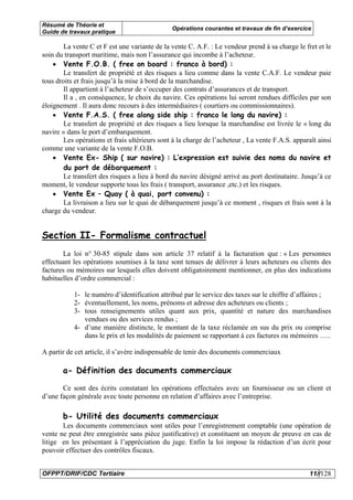 Résumé de Théorie et
                                               Opérations courantes et travaux de fin d’exercice
Guide de travaux pratique

        La vente C et F est une variante de la vente C. A.F. : Le vendeur prend à sa charge le fret et le
soin du transport maritime, mais non l’assurance qui incombe à l’acheteur.
    • Vente F.O.B. ( free on board : franco à bord) :
        Le transfert de propriété et des risques a lieu comme dans la vente C.A.F. Le vendeur paie
tous droits et frais jusqu’à la mise à bord de la marchandise.
        Il appartient à l’acheteur de s’occuper des contrats d’assurances et de transport.
        Il a , en conséquence, le choix du navire. Ces opérations lui seront rendues difficiles par son
éloignement . Il aura donc recours à des intermédiaires ( courtiers ou commissionnaires).
    • Vente F.A.S. ( free along side ship : franco le long du navire) :
        Le transfert de propriété et des risques a lieu lorsque la marchandise est livrée le « long du
navire » dans le port d’embarquement.
        Les opérations et frais ultérieurs sont à la charge de l’acheteur , La vente F.A.S. apparaît ainsi
comme une variante de la vente F.O.B.
    • Vente Ex- Ship ( sur navire) : L’expression est suivie des noms du navire et
        du port de débarquement :
        Le transfert des risques a lieu à bord du navire désigné arrivé au port destinataire. Jusqu’à ce
moment, le vendeur supporte tous les frais ( transport, assurance ,etc.) et les risques.
    • Vente Ex – Quay ( à quai, port convenu) :
        La livraison a lieu sur le quai de débarquement jusqu’à ce moment , risques et frais sont à la
charge du vendeur.


Section II- Formalisme contractuel
       La loi n° 30-85 stipule dans son article 37 relatif à la facturation que : « Les personnes
effectuant les opérations soumises à la taxe sont tenues de délivrer à leurs acheteurs ou clients des
factures ou mémoires sur lesquels elles doivent obligatoirement mentionner, en plus des indications
habituelles d’ordre commercial :

           1- le numéro d’identification attribué par le service des taxes sur le chiffre d’affaires ;
           2- éventuellement, les noms, prénoms et adresse des acheteurs ou clients ;
           3- tous renseignements utiles quant aux prix, quantité et nature des marchandises
              vendues ou des services rendus ;
           4- d’une manière distincte, le montant de la taxe réclamée en sus du prix ou comprise
              dans le prix et les modalités de paiement se rapportant à ces factures ou mémoires …..

A partir de cet article, il s’avère indispensable de tenir des documents commerciaux

       a- Définition des documents commerciaux

       Ce sont des écrits constatant les opérations effectuées avec un fournisseur ou un client et
d’une façon générale avec toute personne en relation d’affaires avec l’entreprise.

       b- Utilité des documents commerciaux
       Les documents commerciaux sont utiles pour l’enregistrement comptable (une opération de
vente ne peut être enregistrée sans pièce justificative) et constituent un moyen de preuve en cas de
litige en les présentant à l’appréciation du juge. Enfin la loi impose la rédaction d’un écrit pour
pouvoir effectuer des contrôles fiscaux.


OFPPT/DRIF/CDC Tertiaire                                                                          11//128
 