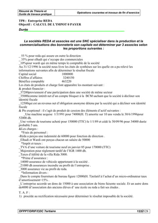 Résumé de Théorie et
                                              Opérations courantes et travaux de fin d’exercice
Guide de travaux pratique

TP8 : Entreprise REDA
Objectif : CALCUL DE L’IMPOT 0 PAYER
Durée


  La sociétés REDA et associes est une SNC spécialiser dans la production et la
commercialisations des bonneterie son capitale est déterminer par 3 associes selon
                          les proportions suivantes :

_ 55 % pour reda qui assure en outre la direction
_ 35% pour elhadi qui s’occupe des commerciales
_10%pour wardi qui en même temps le comptable de la société
Au 31/12/1996 la société nous livre les états de synthèses sur les quelle on a pu relevé les
informations suivantes afin de déterminer le résultat fiscale
Capital social                     1000000
Chiffres d’affaires                 3240150
Bénéfice comptable                 463220
Les états de produits et charge font apparaître les montant suivant :
& produit financier :
_37200proviennent d’une participation dans une société de même secteur
_35000comme intérêt net d’un compte bloquer à la BCM sachant que la société à décliner son
identité fiscale
_12500qui est un revenus net d’obligation anonyme détenu par la société qui a décliner son identité
fiscale
& Pts exeptionel : il s’agit de produit de cession des éléments d’actif suivantes :
    _Une machine acquise 1/31991 pour 74000(H. T) amortie sur 10 ans vendu le 30/6/1996pour
52000 dh.
_Une voiture de tourisme acheté pour 150000 (TTC) le 1/1/89 et cédé le 30/09/96 pour 34000 durée
probable 5 ans.
&Les charges :
  *Frais de personnel :
-Réda a perçus une indemnité de 60000 pour fonction de direction .
_Elhadi et Wardi ont perçus chacun un salaire de 50000
  *Impôt et taxes :
_TVA d’une voiture de tourisme neuf en janvier 85 pour 170000 (TTC)
_Majoration pour règlement tardif de l’IGR 1400 dh.
_Taxes d’édilité de la villa Rida 3000.
  *Prime d’assurance :
_14000 assurance de véhicule appartenant à la société .
_21000 dh assurances incendie au profit de l’entreprise .
_3000 assurance vie au profit de reda.
  *Information divers :
_Dans le compte fourniture de bureau figure 12000(H. T)relatif à l’achat d’un micro-ordinateur taux
d’amortissement=15% .
_L’entreprise accorde un dons de 15000 à une association de biens faisente sociale. Et un autre dons
de4000 àl’association des anciens élèves d’ une école ou reda a fait ses études .
T. A. F :
1) procède au rectification nécessaire pour déterminer le résultat imposable de la société.



OFPPT/DRIF/CDC Tertiaire                                                                      122//128
 
