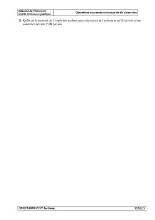 Résumé de Théorie et
                                              Opérations courantes et travaux de fin d’exercice
Guide de travaux pratique

2) Qella est le montant de l’impôt due sachant que reda maries et 3 enfants et qu’il cotisent à une
   assurance retraite 2500 par ans




OFPPT/DRIF/CDC Tertiaire                                                                     123//128
 