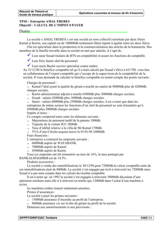 Résumé de Théorie et
                                               Opérations courantes et travaux de fin d’exercice
Guide de travaux pratique

TP10 : Entreprise AMAL FRERES
Objectif : CALCUL DE L’IMPOT 0 PAYER
Durée
    La société « AMAL FRERES » est une société en nom collectif constituée par deux frères
Kamal et Karim, son capital est de 100000dh totalement libéré réparti à égalité entre les deux frères.
    Elle est spécialisée dans la production et la commercialisation des articles de la bonneterie. Des
membres de la famille travaille dans la société en tant que salariés, il s’agit de :
         Leur sœur Souad titulaire de BTS en comptabilité et assure les fonctions de comptable.
         Leur frère Samir chef de personnel.
         Leur oncle Bachir ouvrier spécialisé contre maître.
  Au 31/12/96 le bénéfice comptable tel qu’il a était calculé par Souad s’élève à 631780. vous êtes
  un collaborateur de l’expert comptable qui s’occupe de la supervision de la comptabilité de la
  société. Il vous demande de calculer le bénéfice comptable en tenant compte des points suivants :
      Charges de personnel :
          Kamal l’aîné ayant la qualité de gérant a touché un salaire de 80000dh plus de 42000dh
      charges sociales.
          Karim administrateur adjoint a touché 65000dh plus 30000dh charges sociales.
          Souad : salaire 42000dh plus 18000dh charges sociales.
          Samir : salaire 60000dh plus 25000dh charges sociales, il est a noter que dans les
      entreprises de même secteur les fonctions d’un chef de personnel ne sont rémunérés qu’à
      45000dh plus 20000dh charges sociales.
      Impôts et taxes :
      Ce compte comprend entre outre les éléments suivants :
          Majorations de paiement tardif de la patente 1000dh.
          Vignette de la voiture R21 2800dh.
          Taxe d’édilité relative à la villa de Mr Kamal 1700dh.
          TVA d’une Citroën acquise neuve le 01/01/96 24000dh.
      Frais financiers :
      L’entreprise a contracté les emprunts suivants :
          60000dh auprès de WAFABANK.
          70000dh auprès de Kamal.
          45000dh auprès de Karim.
      Tous ces emprunts ont été rémunérés au taux de 16%, le taux pratiqué par
BANKALMAGHRIB est de 14.5%.
      Produits accessoires :
      La société a vendu des immobilisations le 30/12/96 pour 72000dh,la valeur comptable nette de
ces immobilisations était de 8000dh. La société s’est engagée par écrit à réinvestir les 72000dh mais
Souad n’a pas tenu compte dans les calculs du résultat comptable.
      Il est à noter qu’ en 1992 la société s’est engagée à réinvestir 30000dh découlant d’une
opération similaire mais elle n’a réinvesti en réalité que 12000dh dans l’achat d’une machine à
écrire.
      les machines cédées étaient totalement amorties.
      Primes d’assurances :
      La société a payé les primes suivantes :
          15000dh assurance d’incendie au profit de l’entreprise.
          8000dh assurance vie sur la tête du gérant au profit de la société.
      Dotations aux amortissements et aux provisions :


OFPPT/DRIF/CDC Tertiaire                                                                      125//128
 