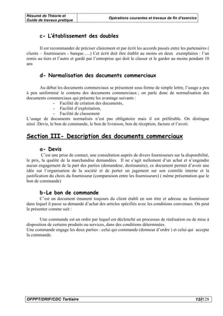Résumé de Théorie et
                                               Opérations courantes et travaux de fin d’exercice
Guide de travaux pratique



       c- L’établissement des doubles

        Il est recommander de préciser clairement et par écrit les accords passés entre les partenaires (
clients – fournisseurs - banque…..) Cet écrit doit être établit au moins en deux exemplaires : l’un
remis au tiers et l’autre et gardé par l’entreprise qui doit le classer et le garder au moins pendant 10
ans

       d- Normalisation des documents commerciaux

        Au début les documents commerciaux se présentent sous forme de simple lettre, l’usage a peu
à peu uniformisé le contenu des documents commerciaux ; on parle donc de normalisation des
documents commerciaux qui présente les avantage suivants :
                - Facilité de création des documents,
                - Facilité d’exploitation,
                - Facilité de classement
L’usage de documents normalisés n’est pas obligatoire mais il est préférable. On distingue
ainsi :Devis, le bon de commande, le bon de livraison, bon de réception, facture et l’avoir.

Section III- Description des documents commerciaux

       a- Devis
         C’est une prise de contact, une consultation auprès de divers fournisseurs sur la disponibilité,
le prix, la qualité de la marchandise demandées. Il ne s’agit nullement d’un achat et n’engendre
aucun engagement de la part des parties (demandeur, destinataire), ce document permet d’avoir une
idée sur l’organisation de la société et de porter un jugement sur son contrôle interne et la
justification du choix du fournisseur (comparaison entre les fournisseurs) ( même présentation que le
bon de commande)

       b-Le bon de commande
        C’est un document émanent toujours du client établi en son titre et adresse au fournisseur
dans lequel il passe sa demande d’achat des articles spécifiés avec les conditions convenues. On peut
le présenter comme suit :

       Une commande est un ordre par lequel est déclenché un processus de réalisation ou de mise à
disposition de certains produits ou services, dans des conditions déterminées.
Une commande engage les deux parties : celui qui commande (donneur d’ordre ) et celui qui accepte
la commande.




OFPPT/DRIF/CDC Tertiaire                                                                         12//128
 
